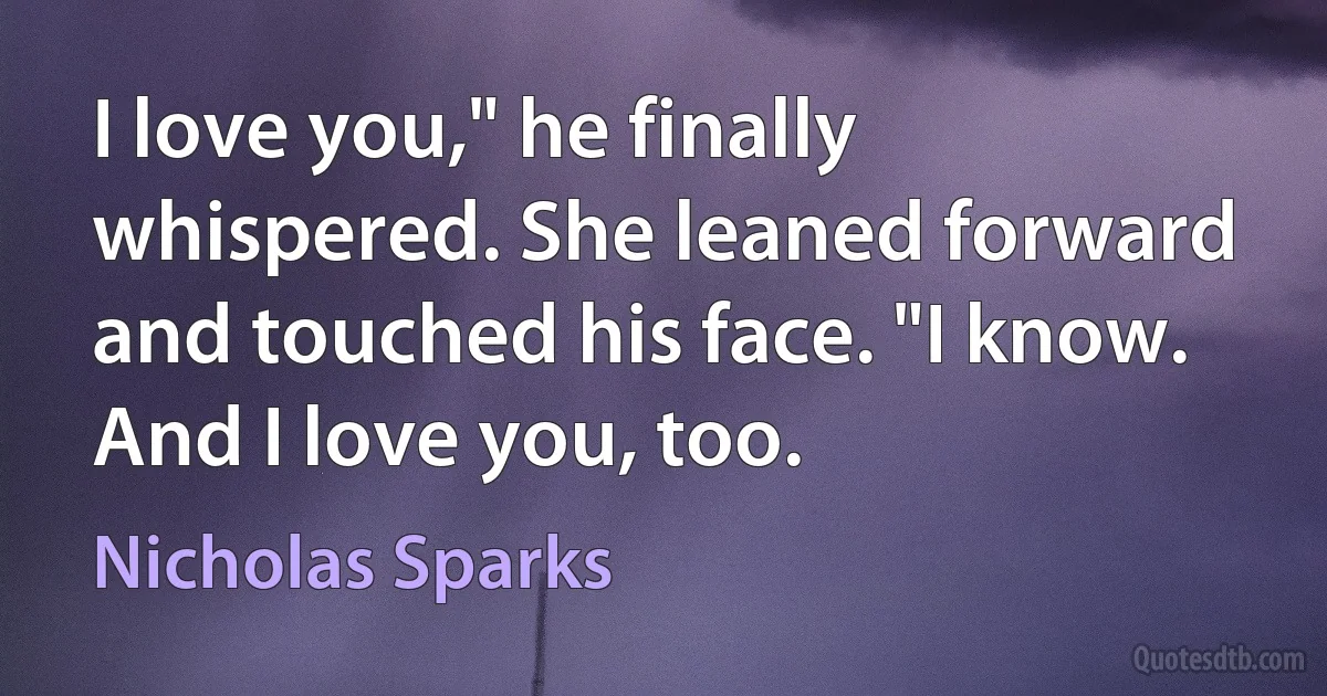 I love you," he finally whispered. She leaned forward and touched his face. "I know. And I love you, too. (Nicholas Sparks)