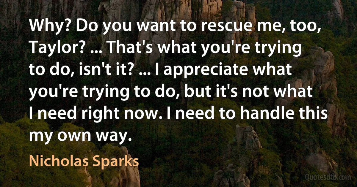 Why? Do you want to rescue me, too, Taylor? ... That's what you're trying to do, isn't it? ... I appreciate what you're trying to do, but it's not what I need right now. I need to handle this my own way. (Nicholas Sparks)