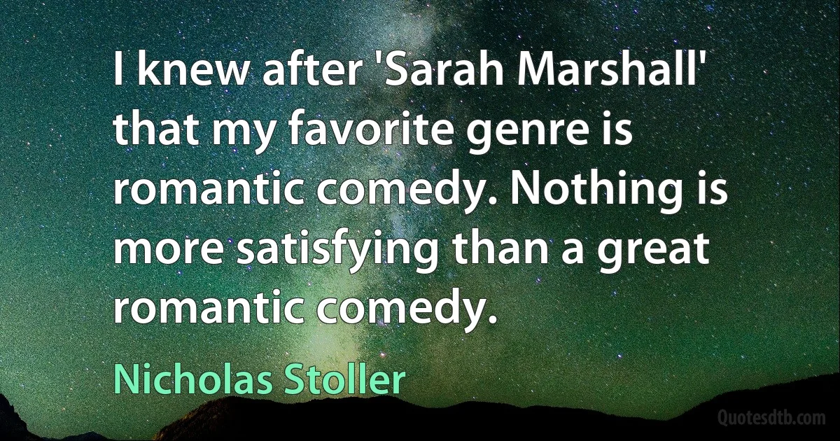 I knew after 'Sarah Marshall' that my favorite genre is romantic comedy. Nothing is more satisfying than a great romantic comedy. (Nicholas Stoller)