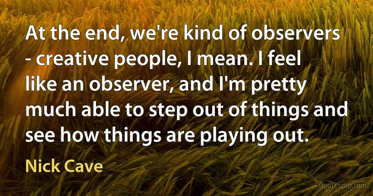 At the end, we're kind of observers - creative people, I mean. I feel like an observer, and I'm pretty much able to step out of things and see how things are playing out. (Nick Cave)