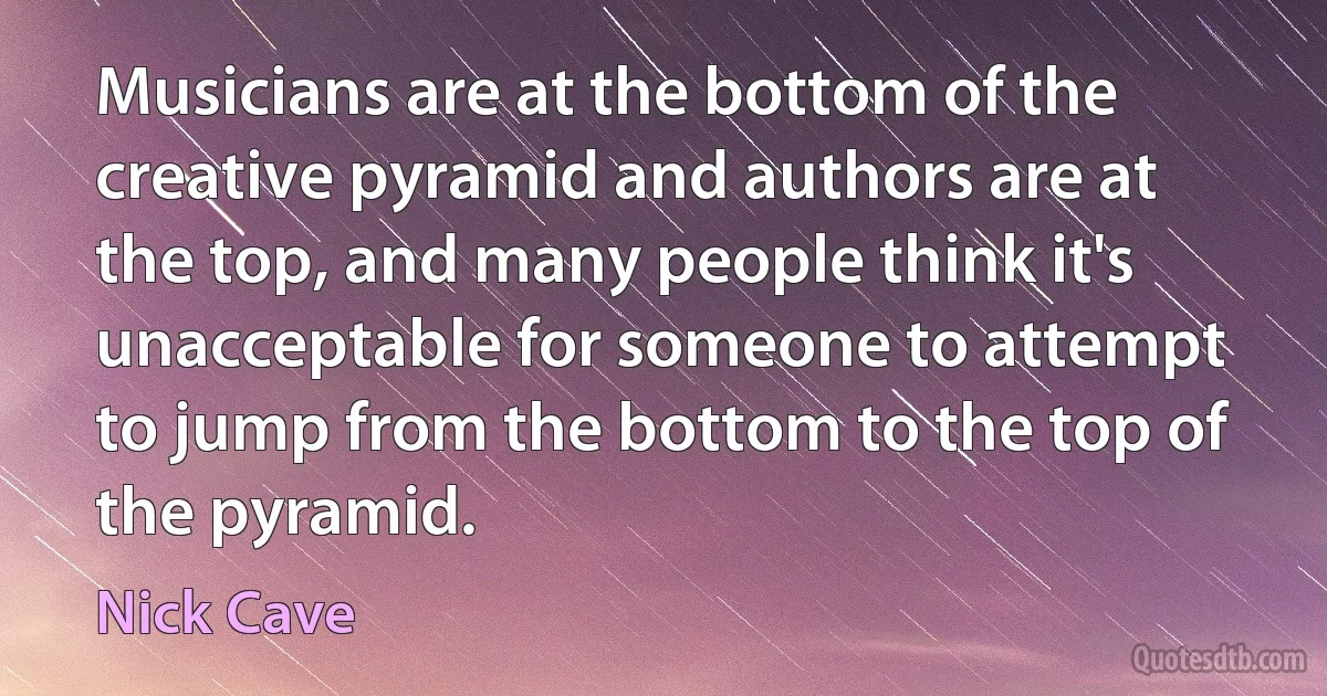 Musicians are at the bottom of the creative pyramid and authors are at the top, and many people think it's unacceptable for someone to attempt to jump from the bottom to the top of the pyramid. (Nick Cave)