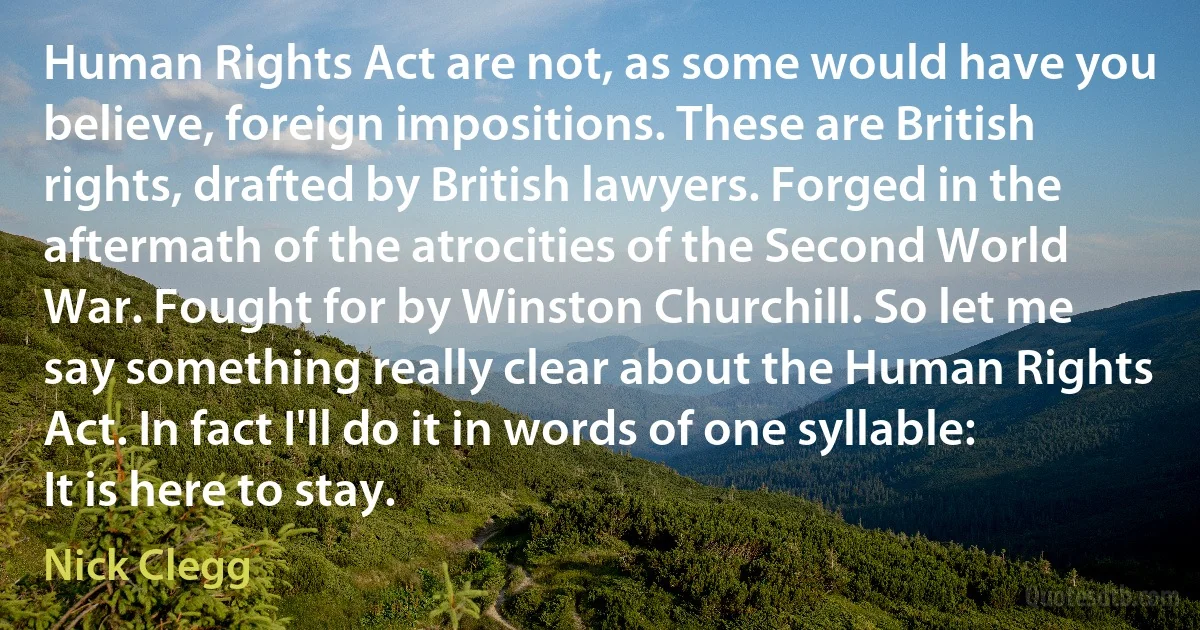 Human Rights Act are not, as some would have you believe, foreign impositions. These are British rights, drafted by British lawyers. Forged in the aftermath of the atrocities of the Second World War. Fought for by Winston Churchill. So let me say something really clear about the Human Rights Act. In fact I'll do it in words of one syllable: It is here to stay. (Nick Clegg)