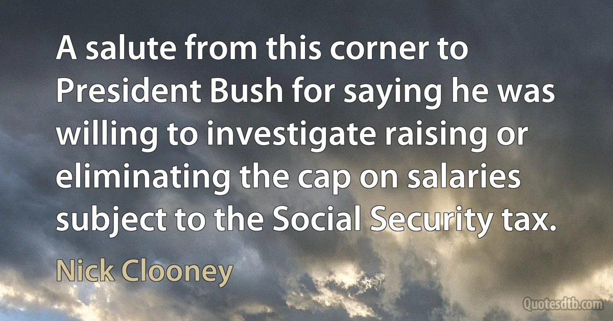 A salute from this corner to President Bush for saying he was willing to investigate raising or eliminating the cap on salaries subject to the Social Security tax. (Nick Clooney)