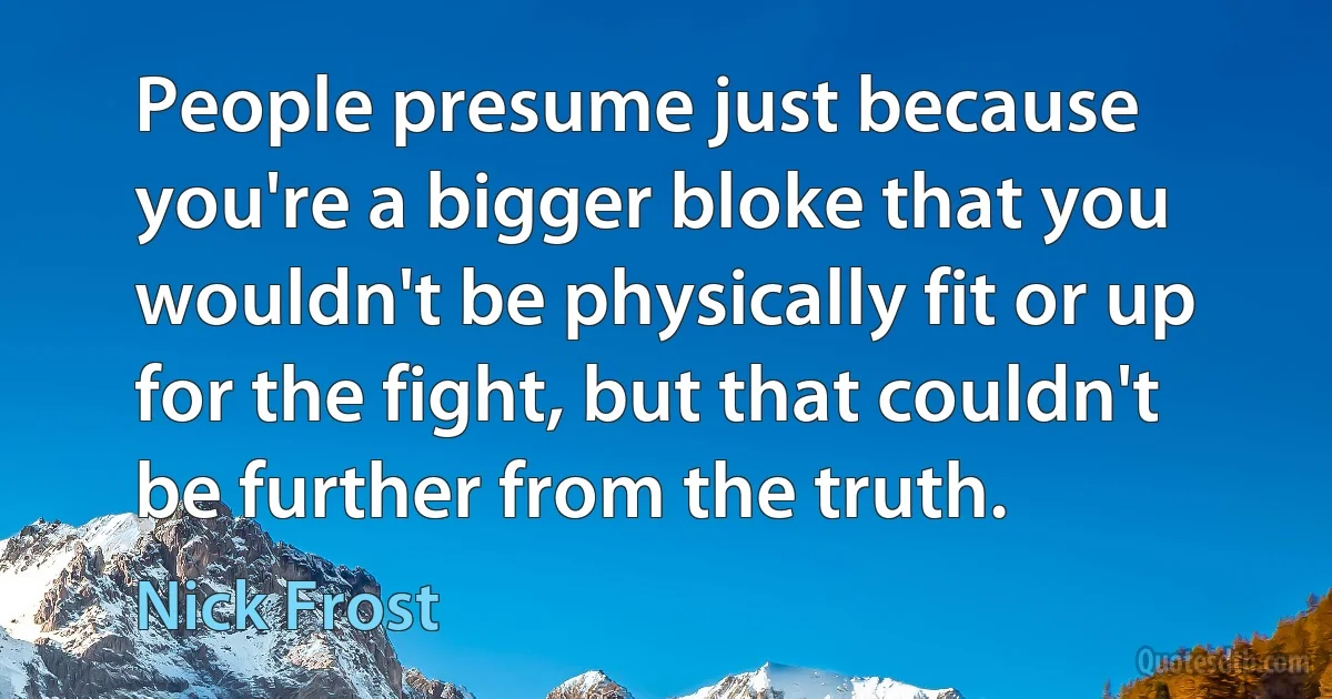 People presume just because you're a bigger bloke that you wouldn't be physically fit or up for the fight, but that couldn't be further from the truth. (Nick Frost)