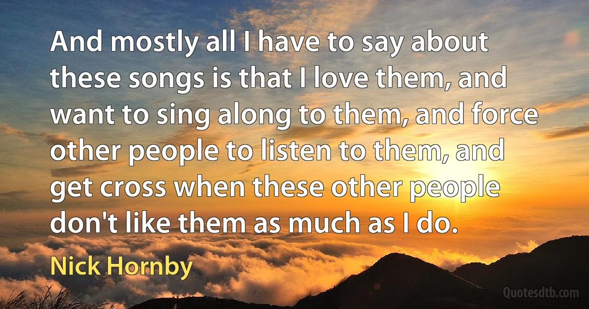 And mostly all I have to say about these songs is that I love them, and want to sing along to them, and force other people to listen to them, and get cross when these other people don't like them as much as I do. (Nick Hornby)