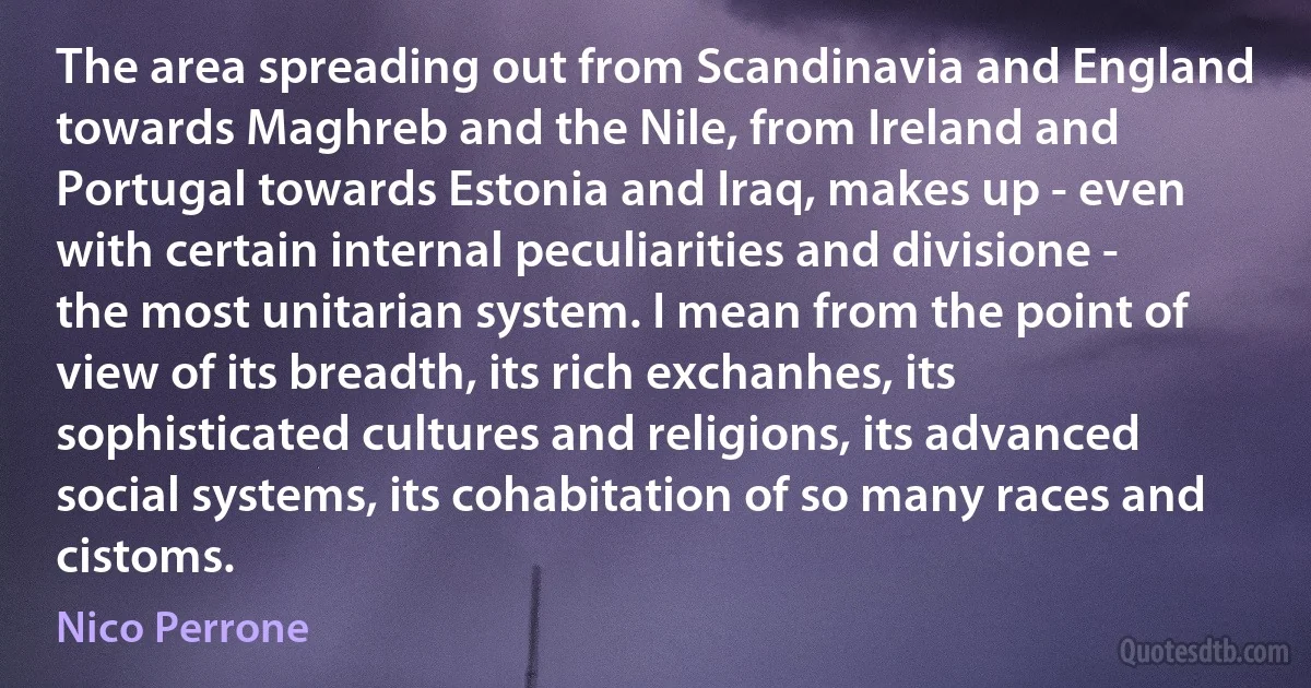 The area spreading out from Scandinavia and England towards Maghreb and the Nile, from Ireland and Portugal towards Estonia and Iraq, makes up - even with certain internal peculiarities and divisione - the most unitarian system. I mean from the point of view of its breadth, its rich exchanhes, its sophisticated cultures and religions, its advanced social systems, its cohabitation of so many races and cistoms. (Nico Perrone)