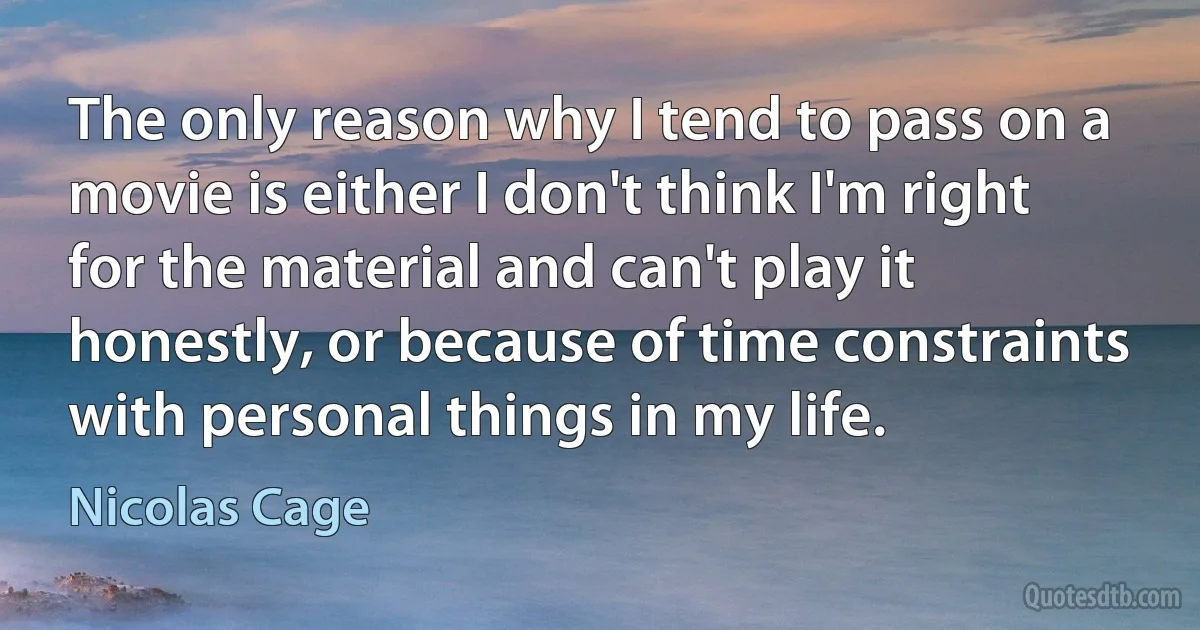 The only reason why I tend to pass on a movie is either I don't think I'm right for the material and can't play it honestly, or because of time constraints with personal things in my life. (Nicolas Cage)