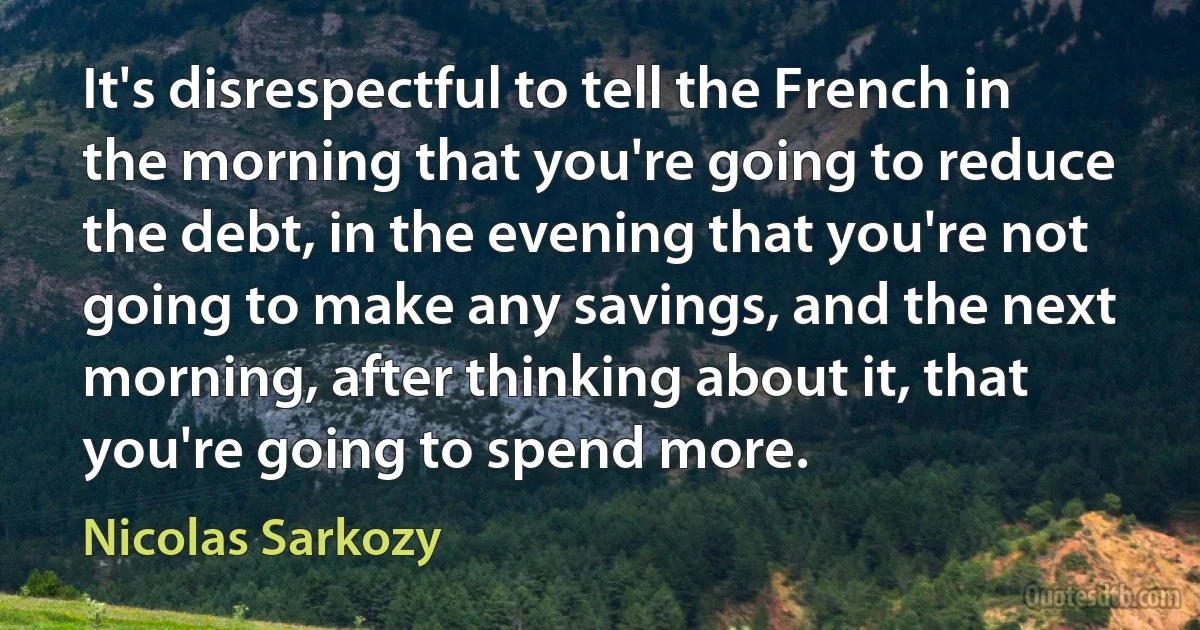 It's disrespectful to tell the French in the morning that you're going to reduce the debt, in the evening that you're not going to make any savings, and the next morning, after thinking about it, that you're going to spend more. (Nicolas Sarkozy)