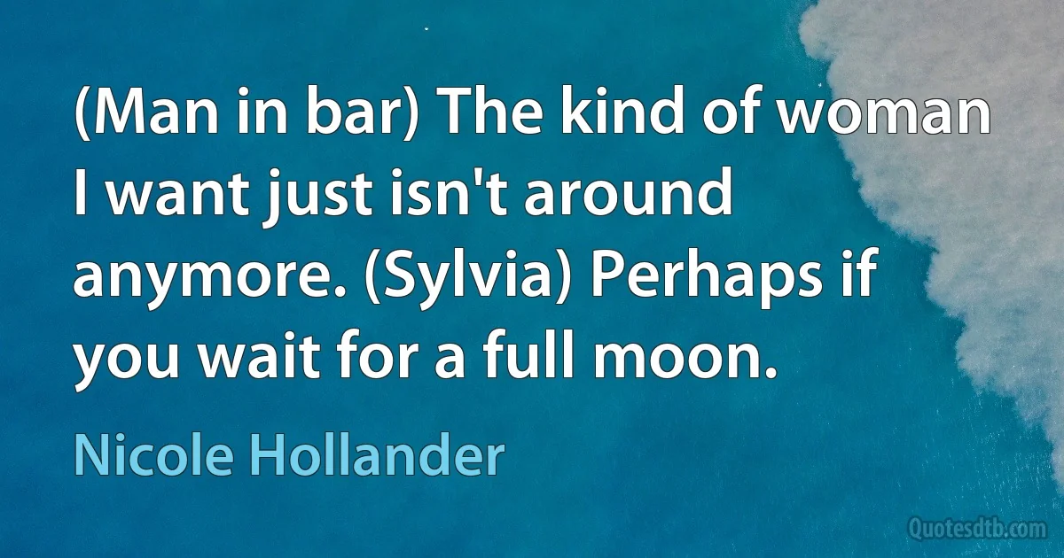 (Man in bar) The kind of woman I want just isn't around anymore. (Sylvia) Perhaps if you wait for a full moon. (Nicole Hollander)