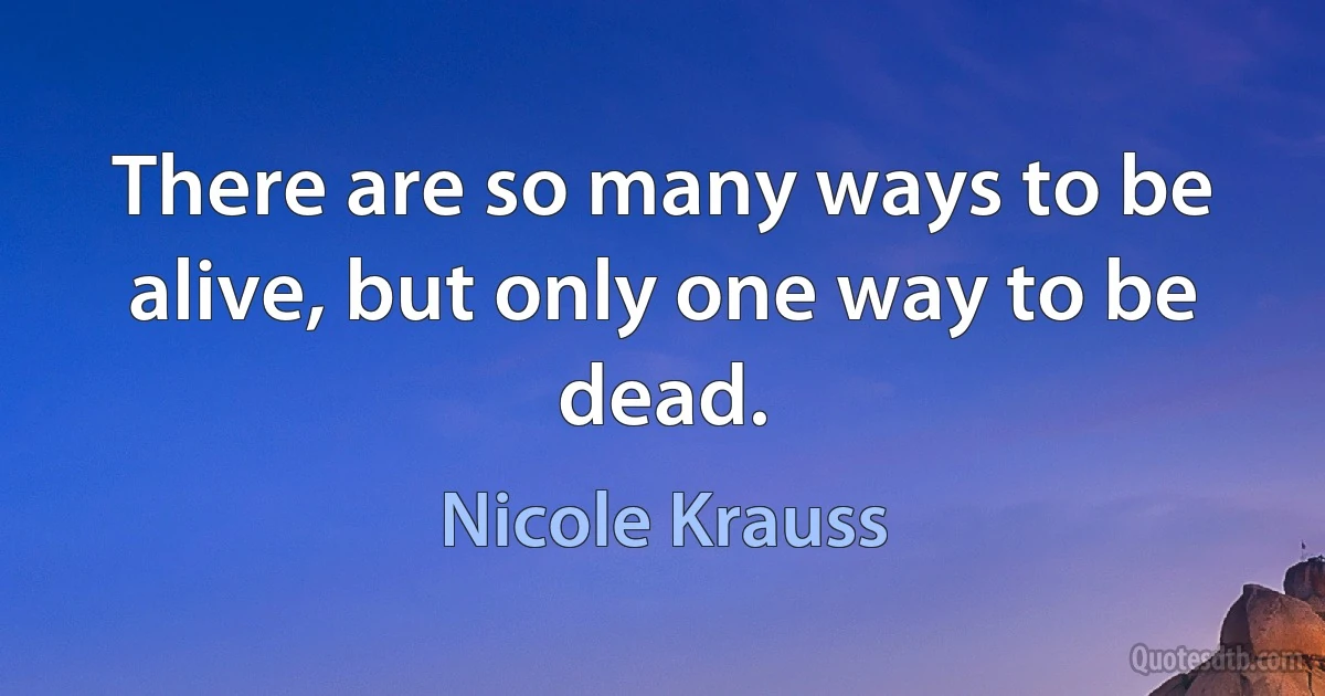 There are so many ways to be alive, but only one way to be dead. (Nicole Krauss)