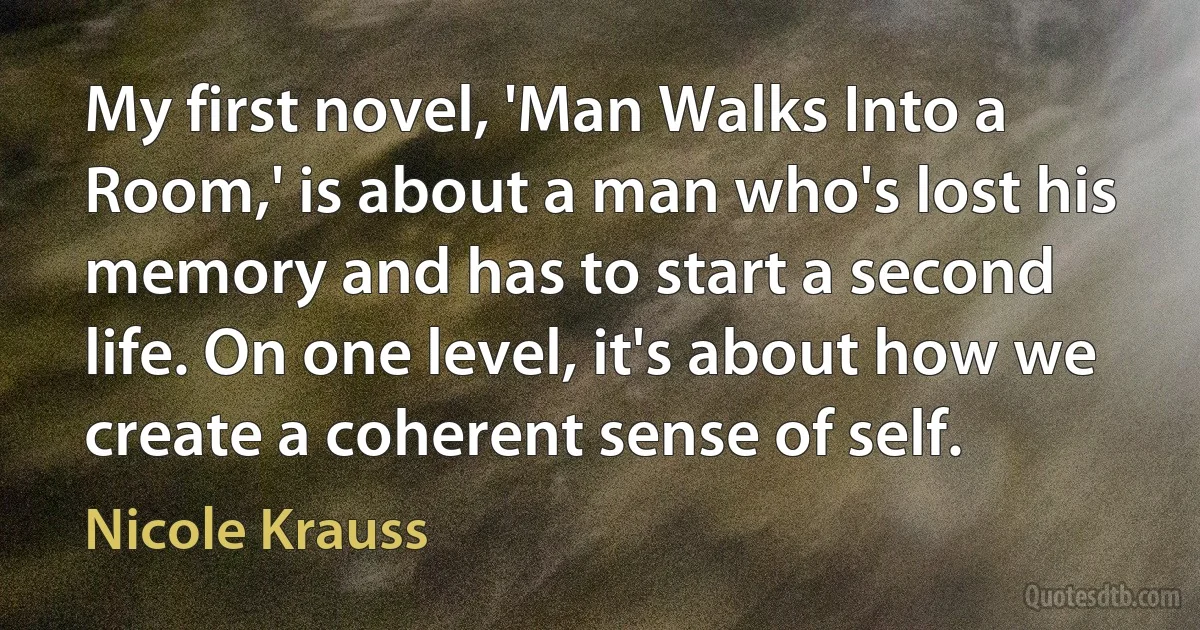 My first novel, 'Man Walks Into a Room,' is about a man who's lost his memory and has to start a second life. On one level, it's about how we create a coherent sense of self. (Nicole Krauss)