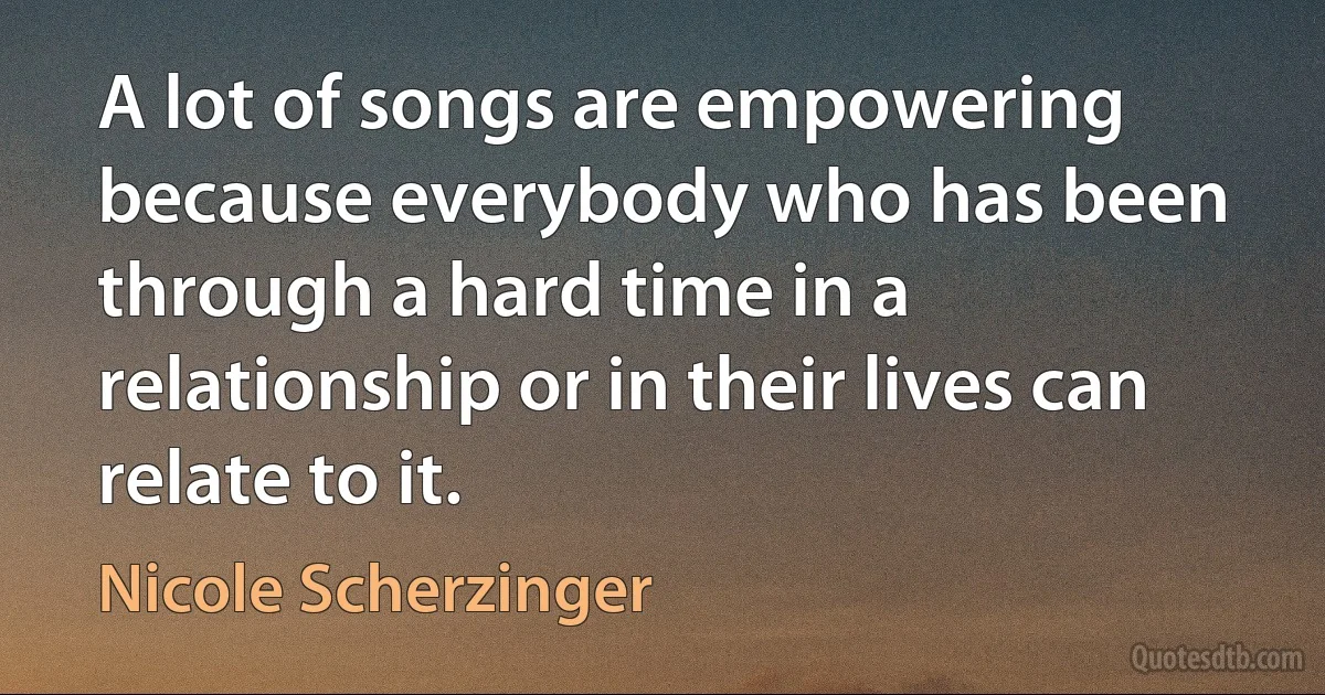 A lot of songs are empowering because everybody who has been through a hard time in a relationship or in their lives can relate to it. (Nicole Scherzinger)