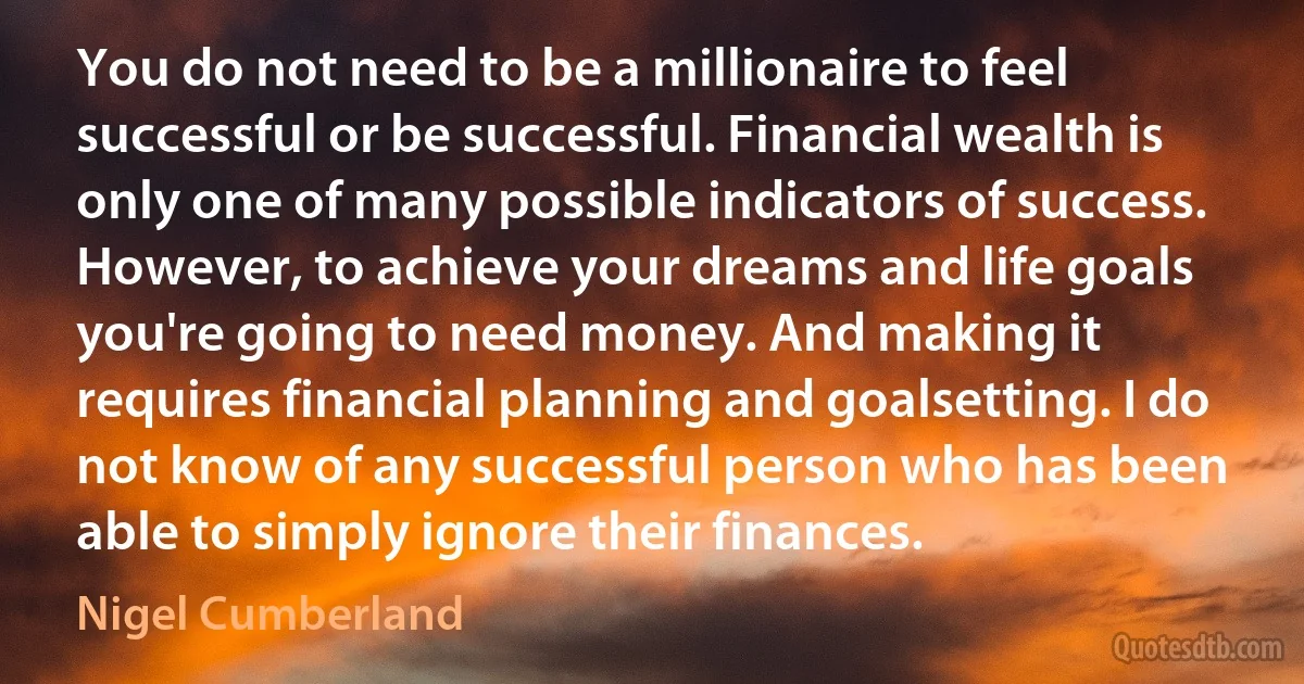 You do not need to be a millionaire to feel successful or be successful. Financial wealth is only one of many possible indicators of success. However, to achieve your dreams and life goals you're going to need money. And making it requires financial planning and goalsetting. I do not know of any successful person who has been able to simply ignore their finances. (Nigel Cumberland)