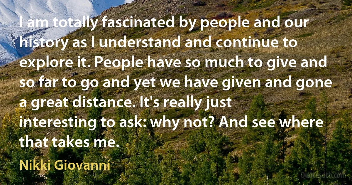 I am totally fascinated by people and our history as I understand and continue to explore it. People have so much to give and so far to go and yet we have given and gone a great distance. It's really just interesting to ask: why not? And see where that takes me. (Nikki Giovanni)