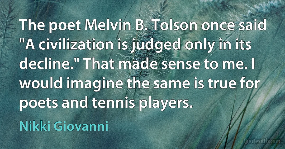 The poet Melvin B. Tolson once said "A civilization is judged only in its decline." That made sense to me. I would imagine the same is true for poets and tennis players. (Nikki Giovanni)