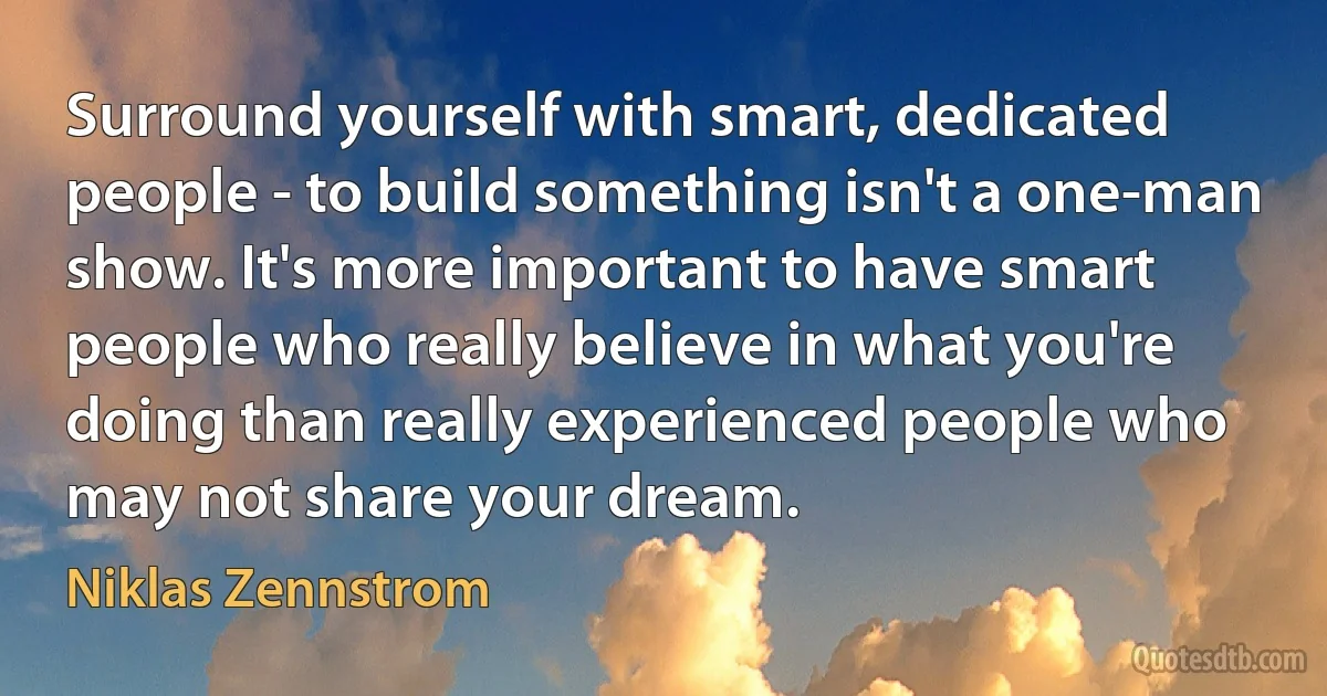 Surround yourself with smart, dedicated people - to build something isn't a one-man show. It's more important to have smart people who really believe in what you're doing than really experienced people who may not share your dream. (Niklas Zennstrom)