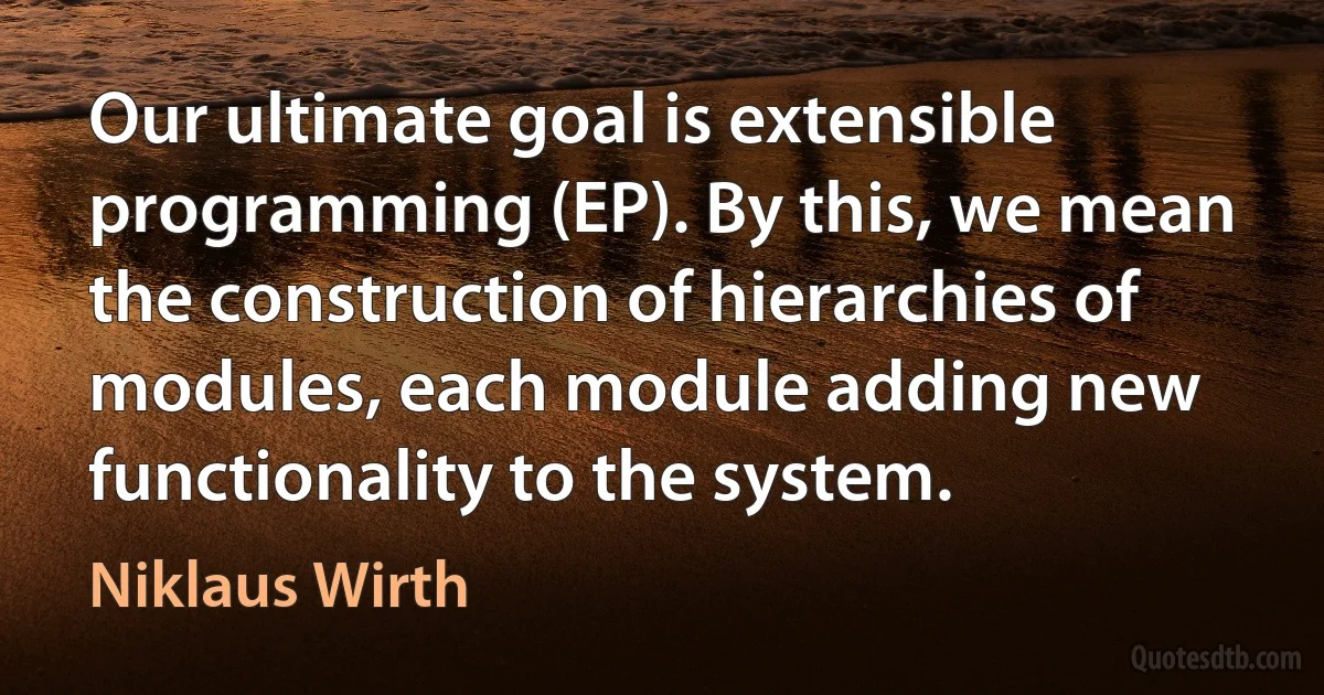 Our ultimate goal is extensible programming (EP). By this, we mean the construction of hierarchies of modules, each module adding new functionality to the system. (Niklaus Wirth)