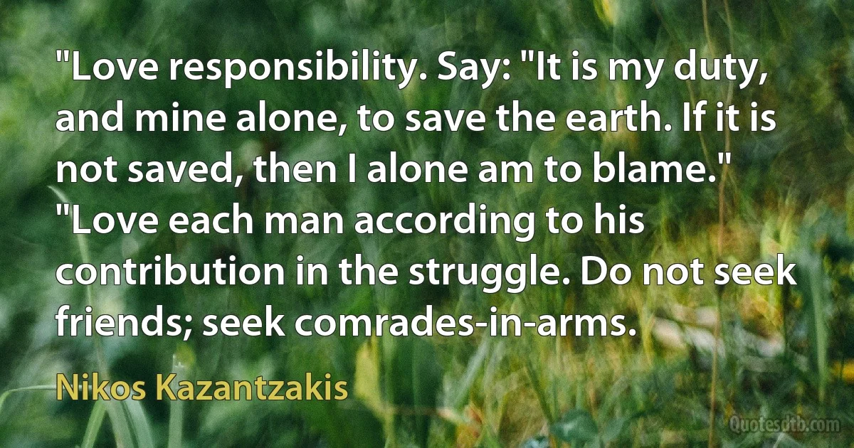 "Love responsibility. Say: "It is my duty, and mine alone, to save the earth. If it is not saved, then I alone am to blame."
"Love each man according to his contribution in the struggle. Do not seek friends; seek comrades-in-arms. (Nikos Kazantzakis)