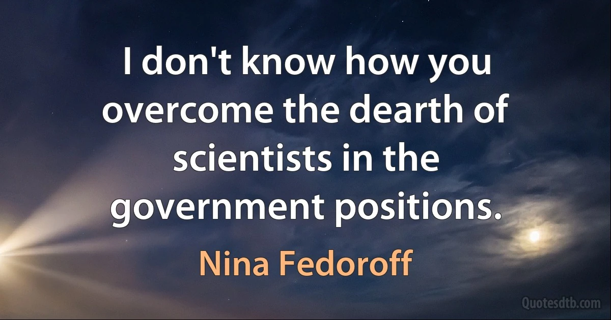 I don't know how you overcome the dearth of scientists in the government positions. (Nina Fedoroff)