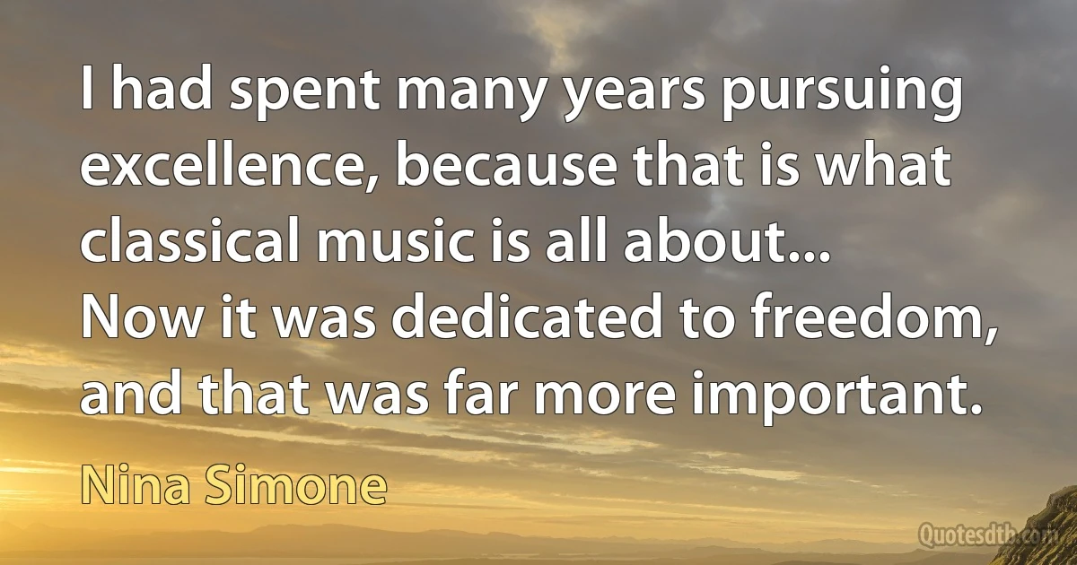 I had spent many years pursuing excellence, because that is what classical music is all about... Now it was dedicated to freedom, and that was far more important. (Nina Simone)