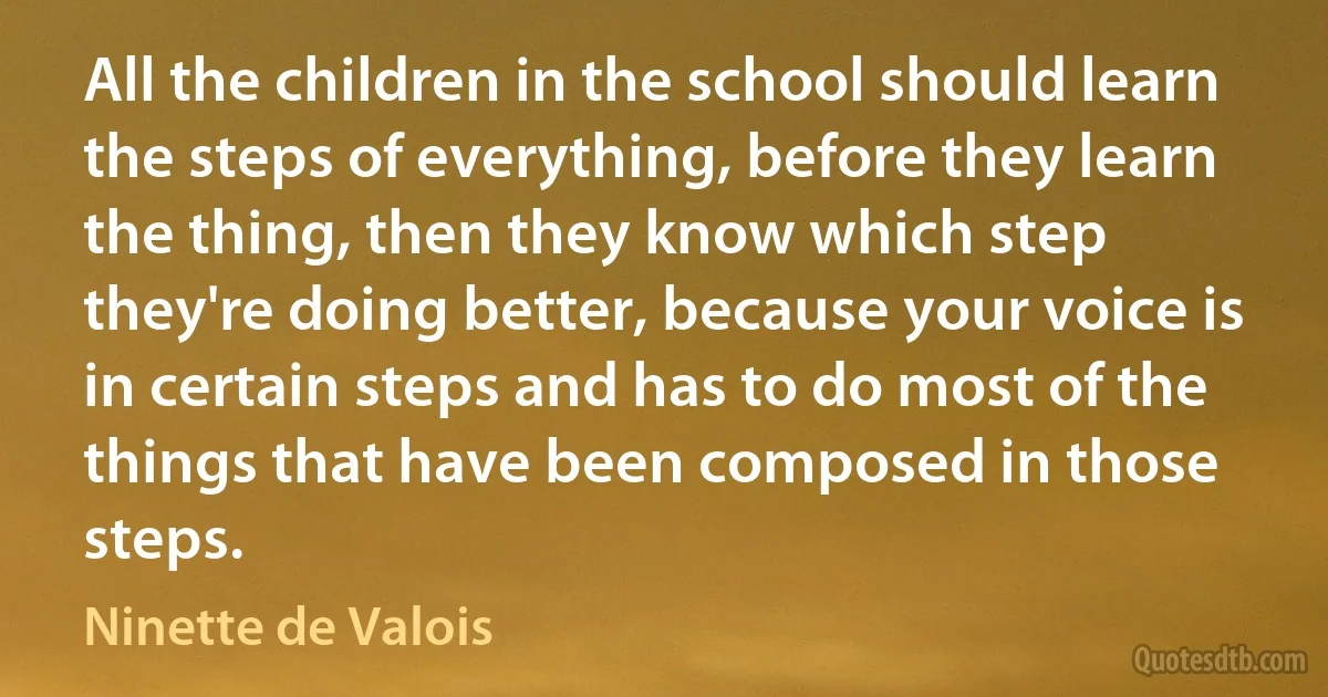 All the children in the school should learn the steps of everything, before they learn the thing, then they know which step they're doing better, because your voice is in certain steps and has to do most of the things that have been composed in those steps. (Ninette de Valois)