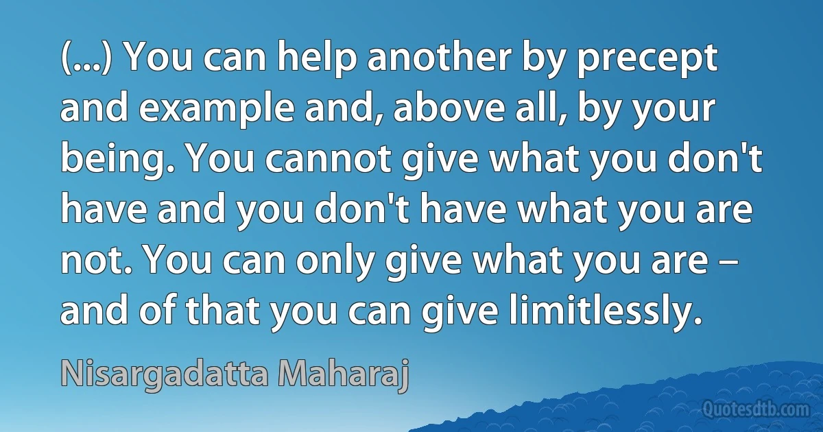 (...) You can help another by precept and example and, above all, by your being. You cannot give what you don't have and you don't have what you are not. You can only give what you are – and of that you can give limitlessly. (Nisargadatta Maharaj)