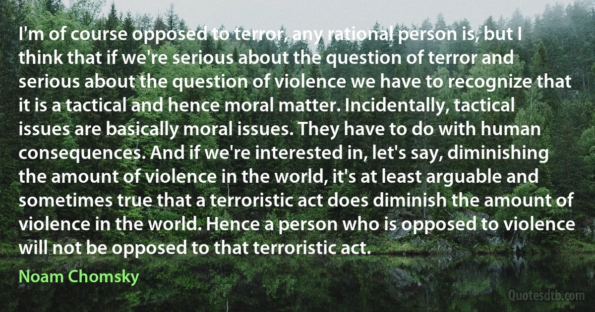 I'm of course opposed to terror, any rational person is, but I think that if we're serious about the question of terror and serious about the question of violence we have to recognize that it is a tactical and hence moral matter. Incidentally, tactical issues are basically moral issues. They have to do with human consequences. And if we're interested in, let's say, diminishing the amount of violence in the world, it's at least arguable and sometimes true that a terroristic act does diminish the amount of violence in the world. Hence a person who is opposed to violence will not be opposed to that terroristic act. (Noam Chomsky)