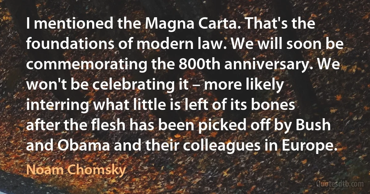 I mentioned the Magna Carta. That's the foundations of modern law. We will soon be commemorating the 800th anniversary. We won't be celebrating it – more likely interring what little is left of its bones after the flesh has been picked off by Bush and Obama and their colleagues in Europe. (Noam Chomsky)