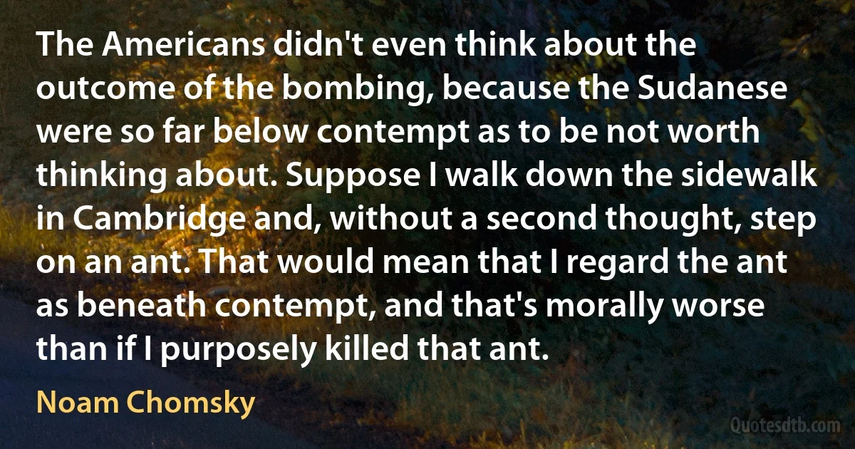 The Americans didn't even think about the outcome of the bombing, because the Sudanese were so far below contempt as to be not worth thinking about. Suppose I walk down the sidewalk in Cambridge and, without a second thought, step on an ant. That would mean that I regard the ant as beneath contempt, and that's morally worse than if I purposely killed that ant. (Noam Chomsky)