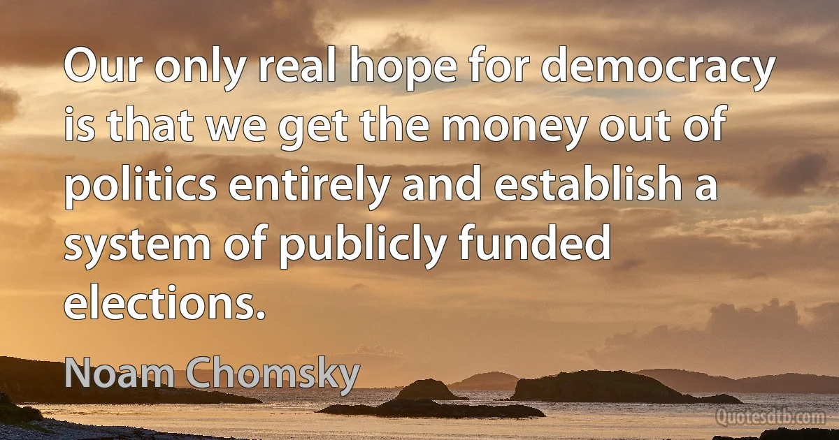 Our only real hope for democracy is that we get the money out of politics entirely and establish a system of publicly funded elections. (Noam Chomsky)