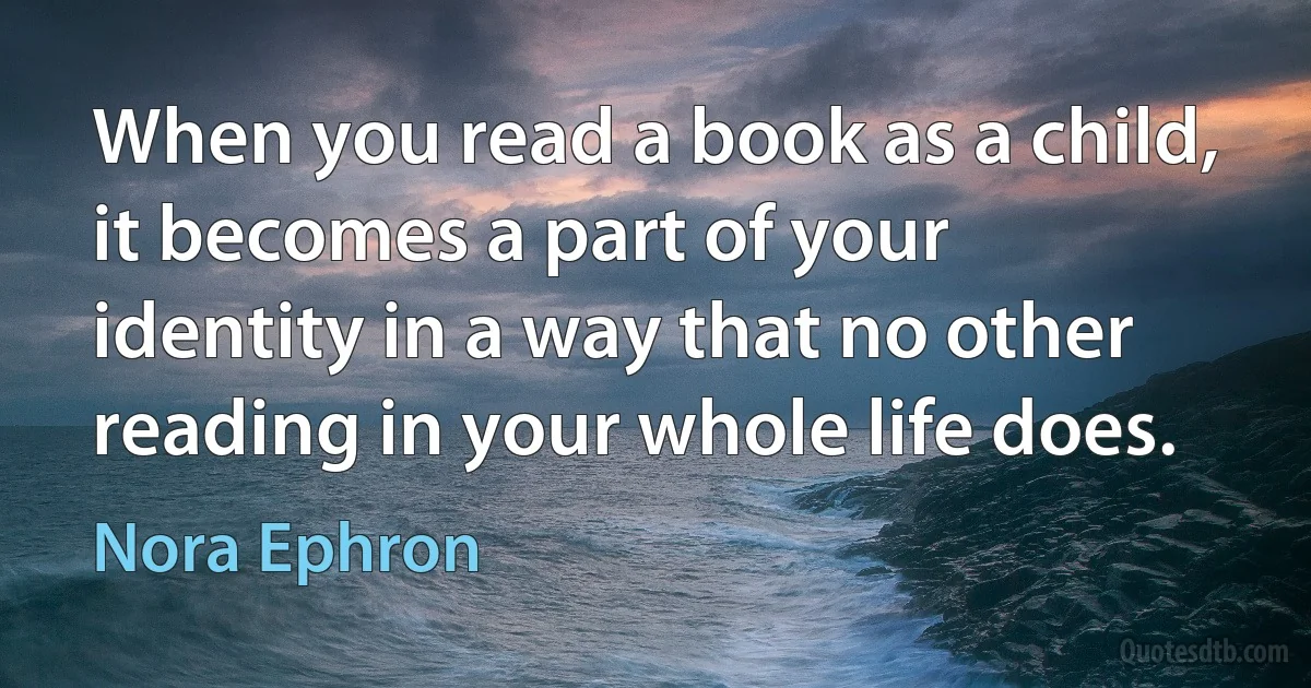 When you read a book as a child, it becomes a part of your identity in a way that no other reading in your whole life does. (Nora Ephron)