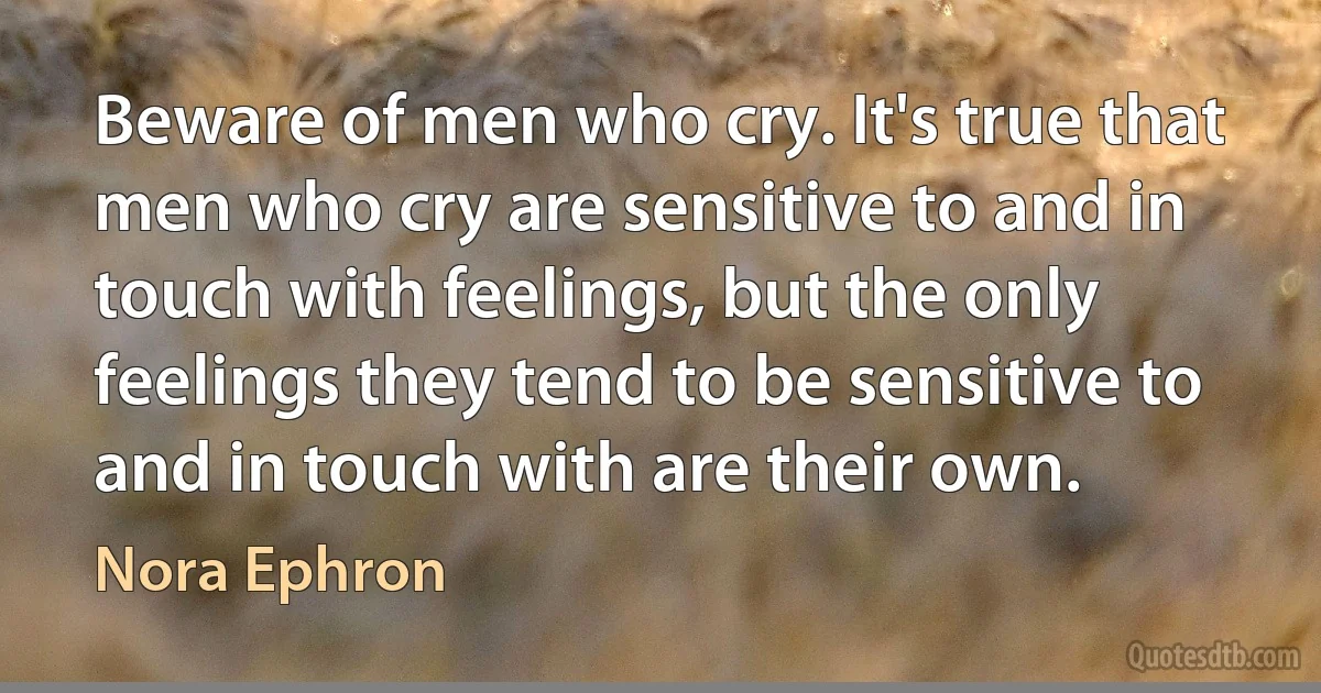 Beware of men who cry. It's true that men who cry are sensitive to and in touch with feelings, but the only feelings they tend to be sensitive to and in touch with are their own. (Nora Ephron)