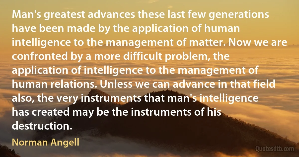 Man's greatest advances these last few generations have been made by the application of human intelligence to the management of matter. Now we are confronted by a more difficult problem, the application of intelligence to the management of human relations. Unless we can advance in that field also, the very instruments that man's intelligence has created may be the instruments of his destruction. (Norman Angell)