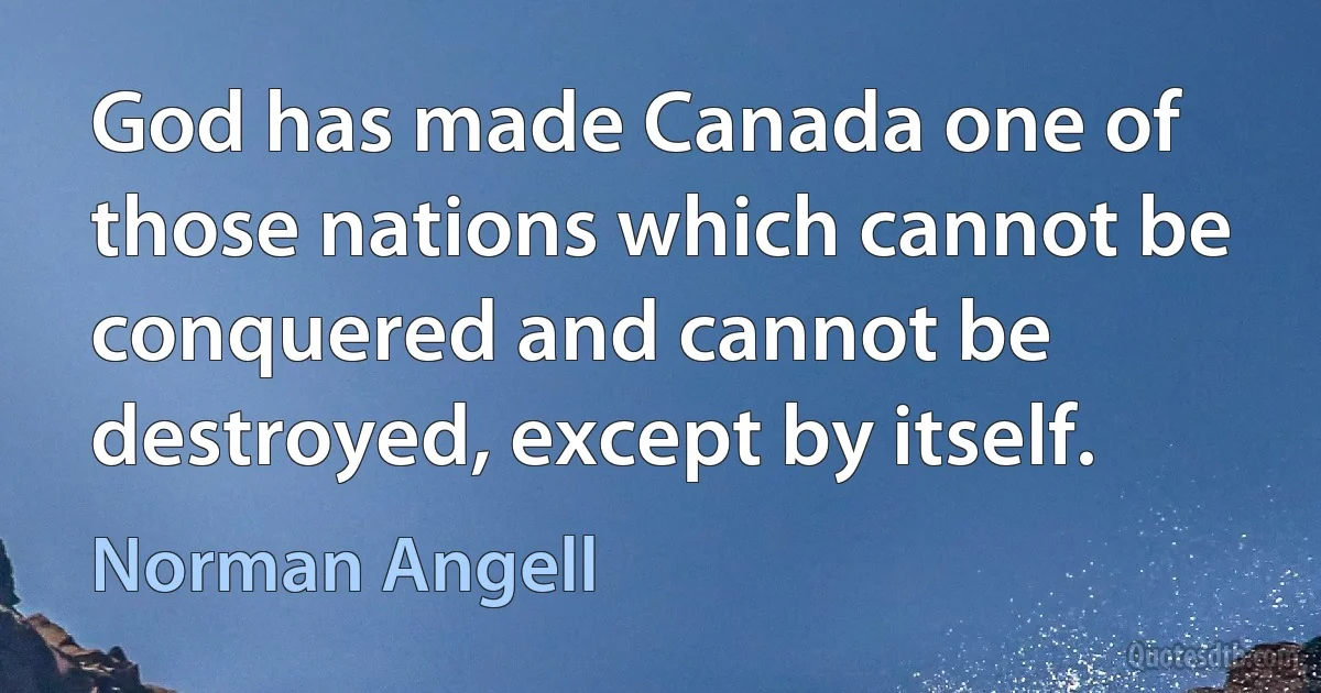 God has made Canada one of those nations which cannot be conquered and cannot be destroyed, except by itself. (Norman Angell)