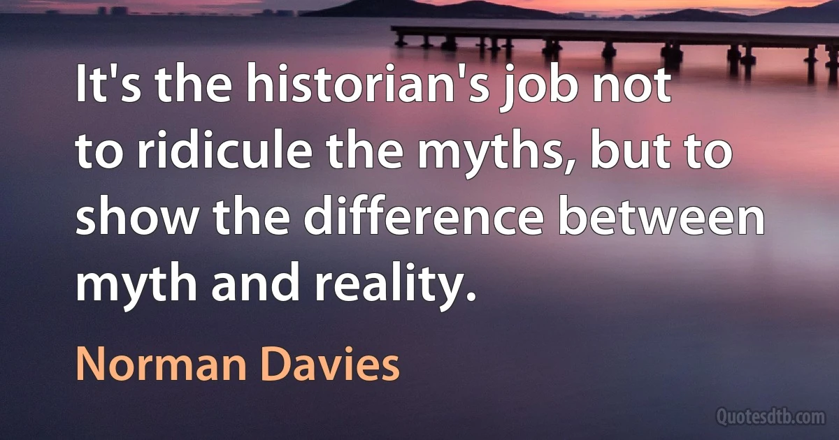 It's the historian's job not to ridicule the myths, but to show the difference between myth and reality. (Norman Davies)