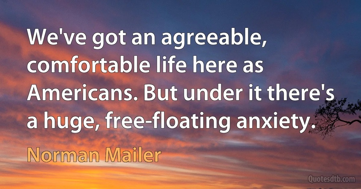 We've got an agreeable, comfortable life here as Americans. But under it there's a huge, free-floating anxiety. (Norman Mailer)