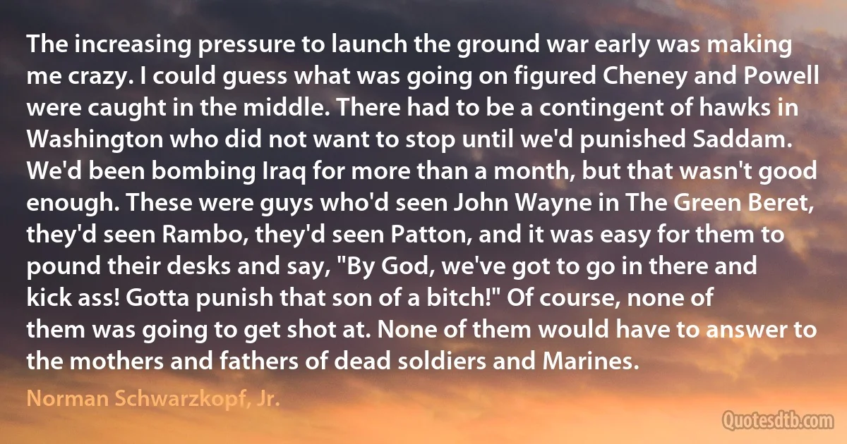 The increasing pressure to launch the ground war early was making me crazy. I could guess what was going on figured Cheney and Powell were caught in the middle. There had to be a contingent of hawks in Washington who did not want to stop until we'd punished Saddam. We'd been bombing Iraq for more than a month, but that wasn't good enough. These were guys who'd seen John Wayne in The Green Beret, they'd seen Rambo, they'd seen Patton, and it was easy for them to pound their desks and say, "By God, we've got to go in there and kick ass! Gotta punish that son of a bitch!" Of course, none of them was going to get shot at. None of them would have to answer to the mothers and fathers of dead soldiers and Marines. (Norman Schwarzkopf, Jr.)