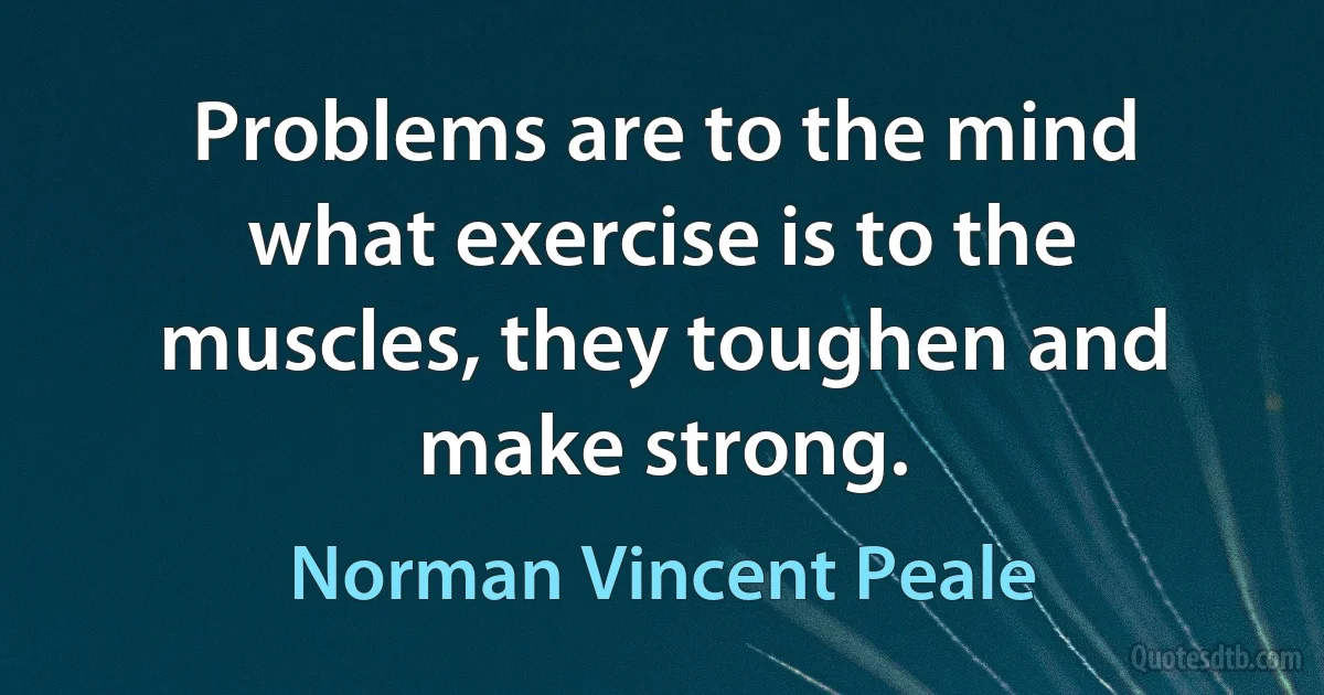 Problems are to the mind what exercise is to the muscles, they toughen and make strong. (Norman Vincent Peale)