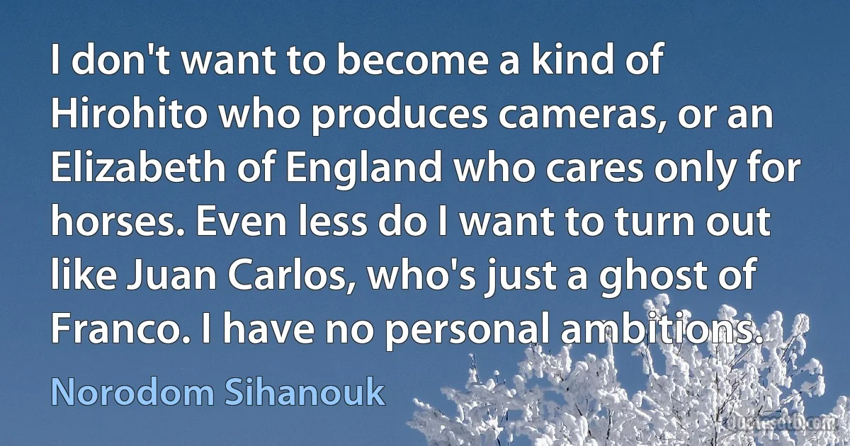 I don't want to become a kind of Hirohito who produces cameras, or an Elizabeth of England who cares only for horses. Even less do I want to turn out like Juan Carlos, who's just a ghost of Franco. I have no personal ambitions. (Norodom Sihanouk)