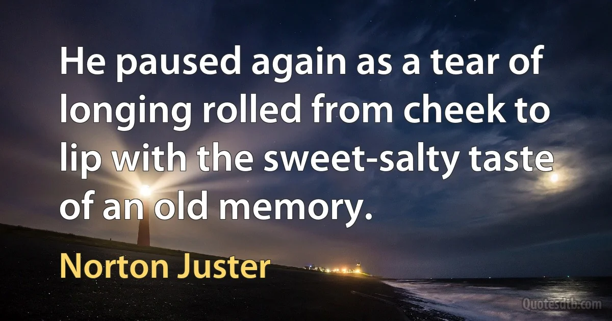 He paused again as a tear of longing rolled from cheek to lip with the sweet-salty taste of an old memory. (Norton Juster)