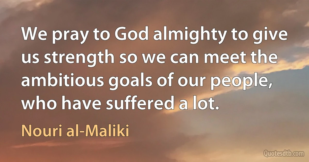 We pray to God almighty to give us strength so we can meet the ambitious goals of our people, who have suffered a lot. (Nouri al-Maliki)