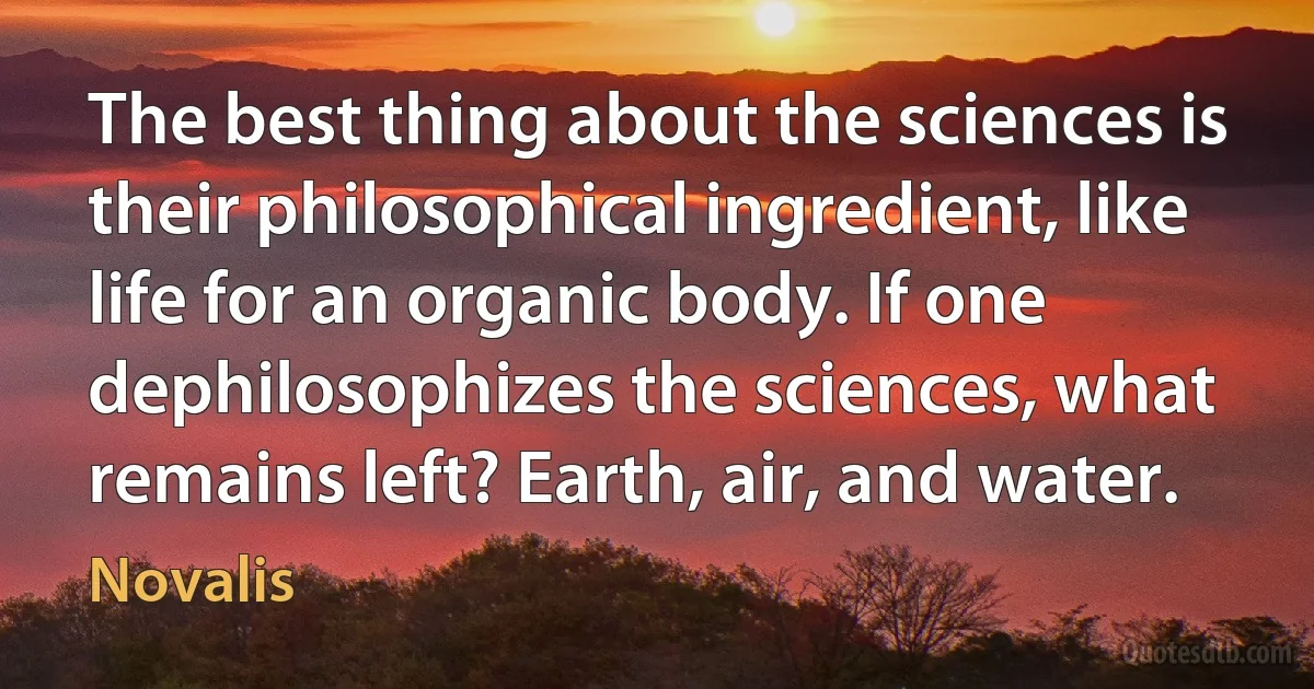 The best thing about the sciences is their philosophical ingredient, like life for an organic body. If one dephilosophizes the sciences, what remains left? Earth, air, and water. (Novalis)