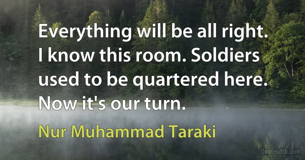 Everything will be all right. I know this room. Soldiers used to be quartered here. Now it's our turn. (Nur Muhammad Taraki)