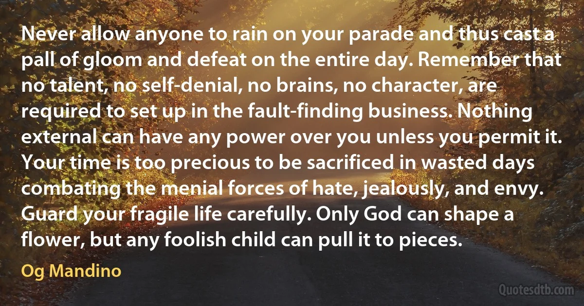 Never allow anyone to rain on your parade and thus cast a pall of gloom and defeat on the entire day. Remember that no talent, no self-denial, no brains, no character, are required to set up in the fault-finding business. Nothing external can have any power over you unless you permit it. Your time is too precious to be sacrificed in wasted days combating the menial forces of hate, jealously, and envy. Guard your fragile life carefully. Only God can shape a flower, but any foolish child can pull it to pieces. (Og Mandino)