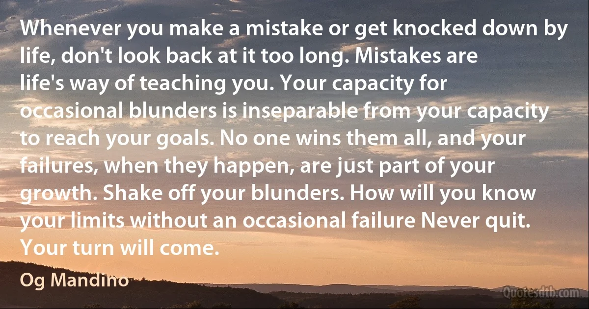 Whenever you make a mistake or get knocked down by life, don't look back at it too long. Mistakes are life's way of teaching you. Your capacity for occasional blunders is inseparable from your capacity to reach your goals. No one wins them all, and your failures, when they happen, are just part of your growth. Shake off your blunders. How will you know your limits without an occasional failure Never quit. Your turn will come. (Og Mandino)