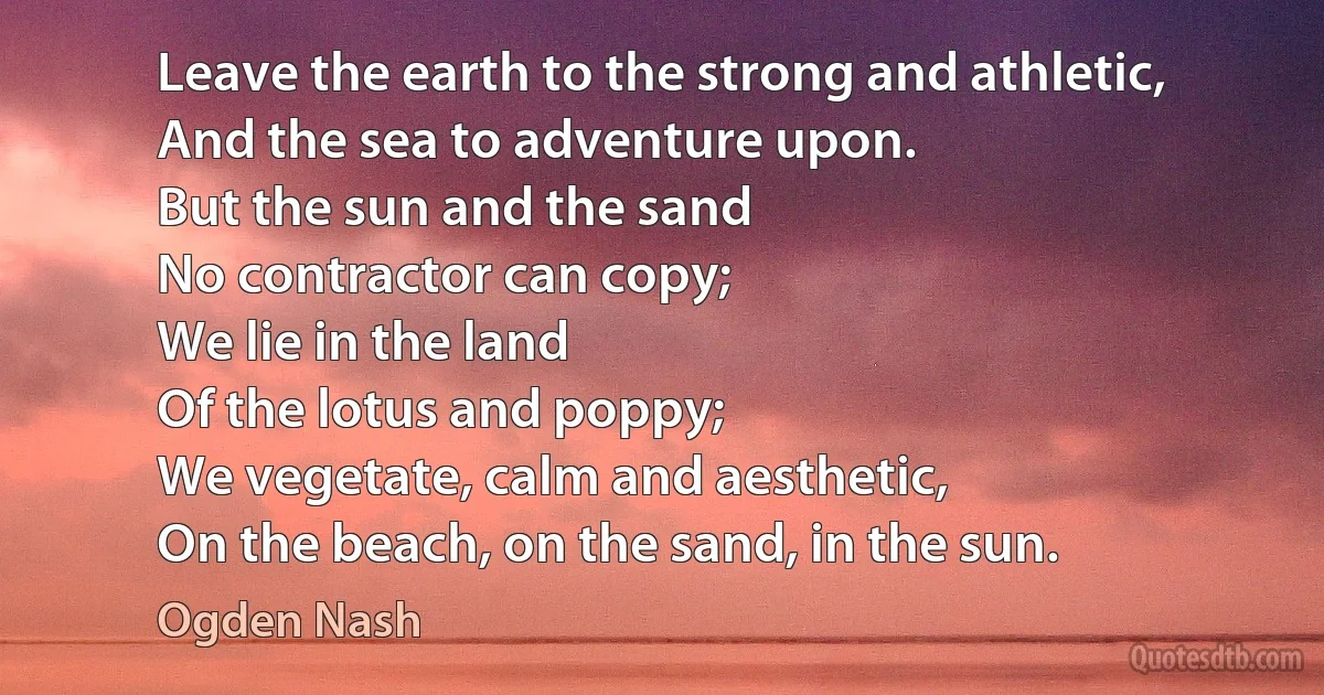 Leave the earth to the strong and athletic,
And the sea to adventure upon.
But the sun and the sand
No contractor can copy;
We lie in the land
Of the lotus and poppy;
We vegetate, calm and aesthetic,
On the beach, on the sand, in the sun. (Ogden Nash)