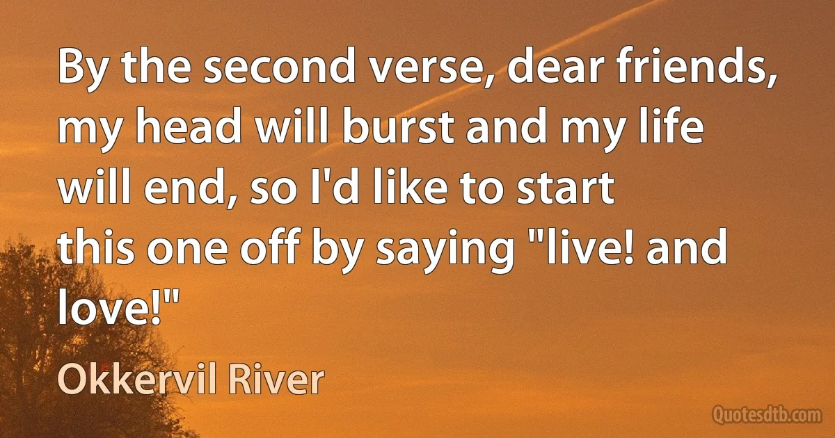 By the second verse, dear friends, my head will burst and my life will end, so I'd like to start this one off by saying "live! and love!" (Okkervil River)