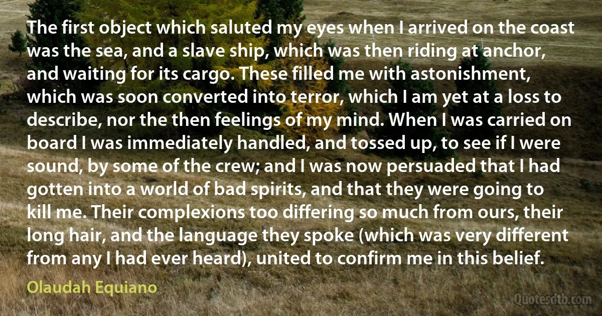 The first object which saluted my eyes when I arrived on the coast was the sea, and a slave ship, which was then riding at anchor, and waiting for its cargo. These filled me with astonishment, which was soon converted into terror, which I am yet at a loss to describe, nor the then feelings of my mind. When I was carried on board I was immediately handled, and tossed up, to see if I were sound, by some of the crew; and I was now persuaded that I had gotten into a world of bad spirits, and that they were going to kill me. Their complexions too differing so much from ours, their long hair, and the language they spoke (which was very different from any I had ever heard), united to confirm me in this belief. (Olaudah Equiano)