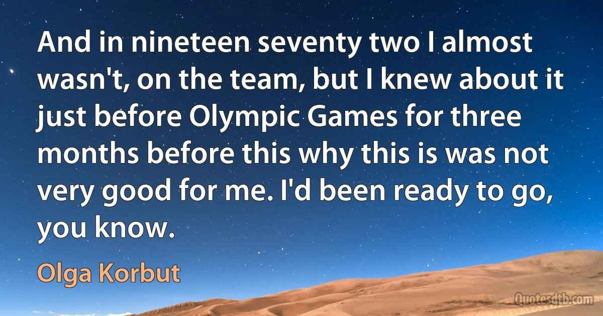 And in nineteen seventy two I almost wasn't, on the team, but I knew about it just before Olympic Games for three months before this why this is was not very good for me. I'd been ready to go, you know. (Olga Korbut)