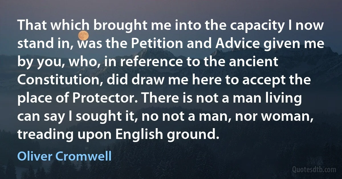 That which brought me into the capacity I now stand in, was the Petition and Advice given me by you, who, in reference to the ancient Constitution, did draw me here to accept the place of Protector. There is not a man living can say I sought it, no not a man, nor woman, treading upon English ground. (Oliver Cromwell)